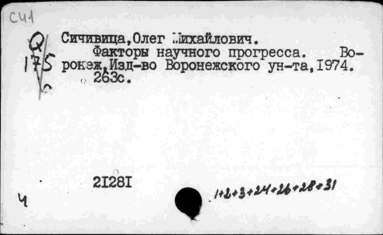 ﻿СЧ4
^Сичивица,Олег ?.1ихайлович.
Факторы научного прогресса. Во-рокэж.Изд-во Воронежского ун-та,1974.
о 263с.
21281
*&**** ^